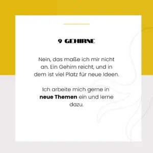 9 Gehirne - Nein, das maße ich mir nicht an. Ein Gehirn reicht, und in dem ist viel Platz für neue Ideen. Ich arbeite mich gerne in neue Themen ein und lerne dazu.